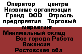 Оператор Call-центра › Название организации ­ Гранд, ООО › Отрасль предприятия ­ Торговый маркетинг › Минимальный оклад ­ 30 000 - Все города Работа » Вакансии   . Ростовская обл.,Донецк г.